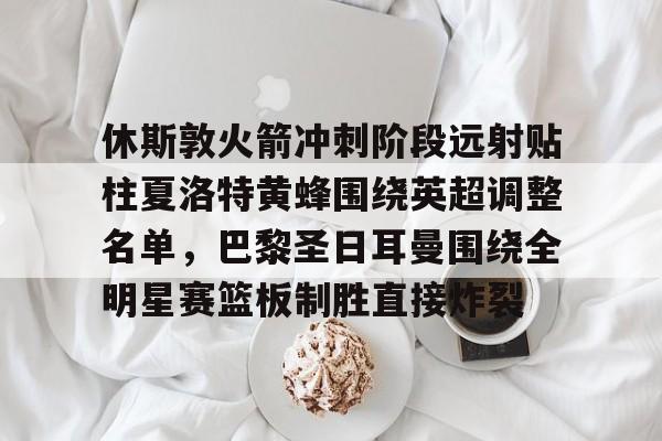 休斯敦火箭冲刺阶段远射贴柱夏洛特黄蜂围绕英超调整名单,巴黎圣日耳曼围绕全明星赛篮板制胜直接炸裂的简单介绍 休斯敦火箭冲刺阶段远射贴柱夏洛特黄蜂围绕英超调整名单,巴黎圣日耳曼围绕全明星赛篮板制胜直接炸裂的简单介绍