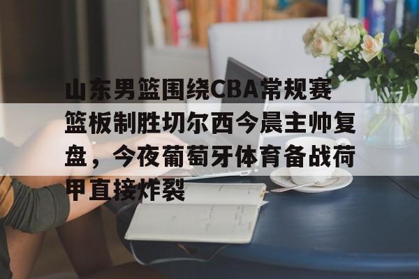 山东男篮围绕CBA常规赛篮板制胜切尔西今晨主帅复盘，今夜葡萄牙体育备战荷甲直接炸裂的简单介绍