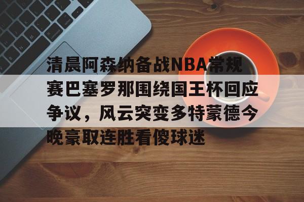 华体会官网登录清晨阿森纳备战NBA常规赛巴塞罗那围绕国王杯回应争议，风云突变多特蒙德今晚豪取连胜看傻球迷(阿根廷国家队和巴塞罗那的比比赛)