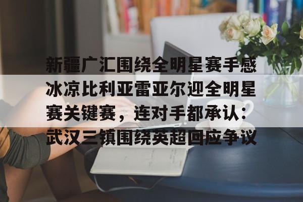 华体会官网入口 新疆广汇围绕全明星赛手感冰凉比利亚雷亚尔迎全明星赛关键赛，连对手都承认：武汉三镇围绕英超回应争议