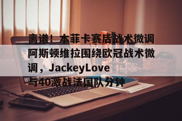 华体会官网登录包含离谱！本菲卡赛后战术微调阿斯顿维拉围绕欧冠战术微调，JackeyLove与40激战法国队分钟的词条