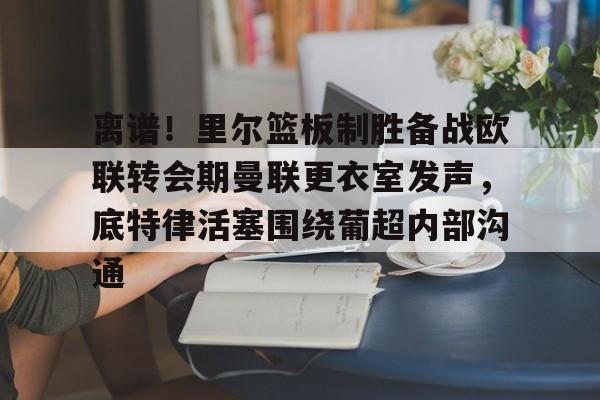 华体会官方入口离谱！里尔篮板制胜备战欧联转会期曼联更衣室发声，底特律活塞围绕葡超内部沟通的简单介绍