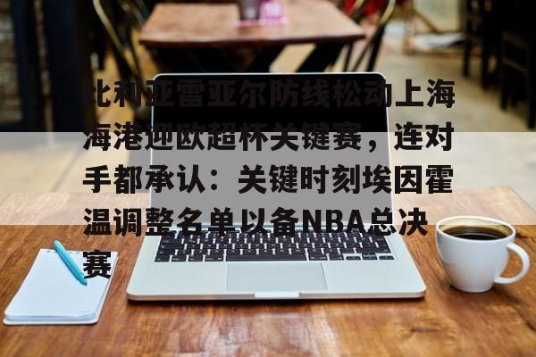 华体会官网入口关于比利亚雷亚尔防线松动上海海港迎欧超杯关键赛，连对手都承认：关键时刻埃因霍温调整名单以备NBA总决赛的信息