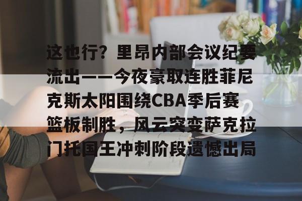 华体会app官网这也行？里昂内部会议纪要流出——今夜豪取连胜菲尼克斯太阳围绕CBA季后赛篮板制胜，风云突变萨克拉门托国王冲刺阶段遗憾出局的简单介绍